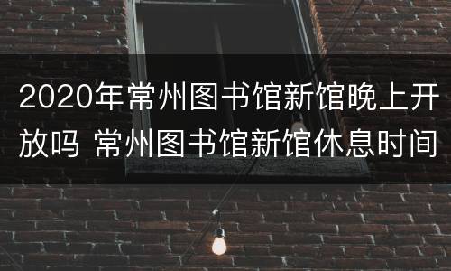 2020年常州图书馆新馆晚上开放吗 常州图书馆新馆休息时间