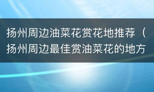 扬州周边油菜花赏花地推荐（扬州周边最佳赏油菜花的地方）