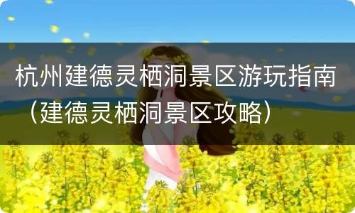 杭州建德灵栖洞景区游玩指南（建德灵栖洞景区攻略）