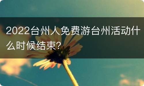 2022台州人免费游台州活动什么时候结束？