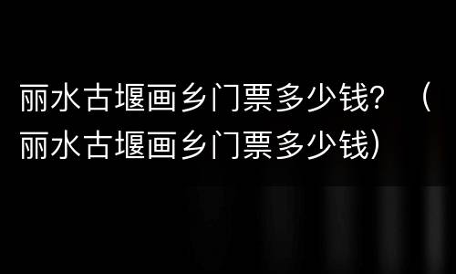 丽水古堰画乡门票多少钱？（丽水古堰画乡门票多少钱）