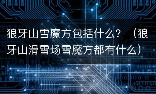 狼牙山雪魔方包括什么？（狼牙山滑雪场雪魔方都有什么）
