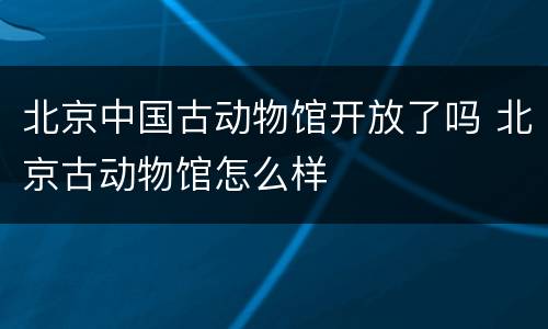 北京中国古动物馆开放了吗 北京古动物馆怎么样