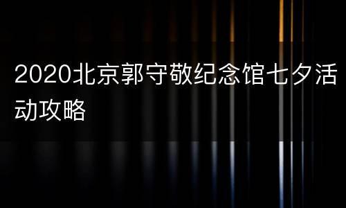 2020北京郭守敬纪念馆七夕活动攻略