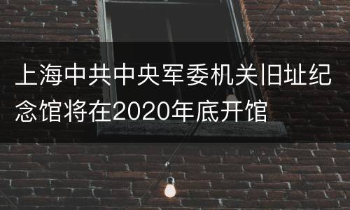 上海中共中央军委机关旧址纪念馆将在2020年底开馆