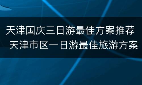 天津国庆三日游最佳方案推荐 天津市区一日游最佳旅游方案