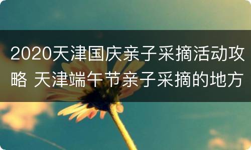 2020天津国庆亲子采摘活动攻略 天津端午节亲子采摘的地方