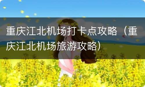 重庆江北机场打卡点攻略（重庆江北机场旅游攻略）