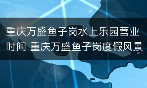 重庆万盛鱼子岗水上乐园营业时间 重庆万盛鱼子岗度假风景区