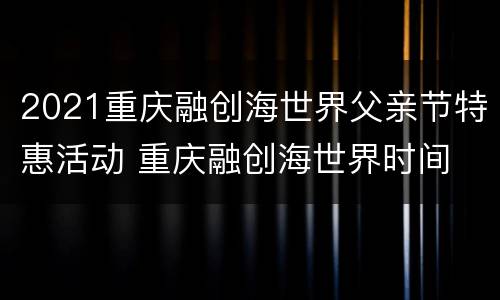 2021重庆融创海世界父亲节特惠活动 重庆融创海世界时间