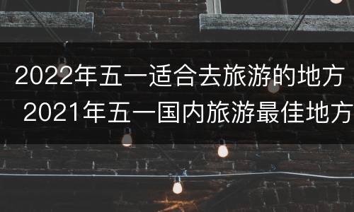 2022年五一适合去旅游的地方 2021年五一国内旅游最佳地方