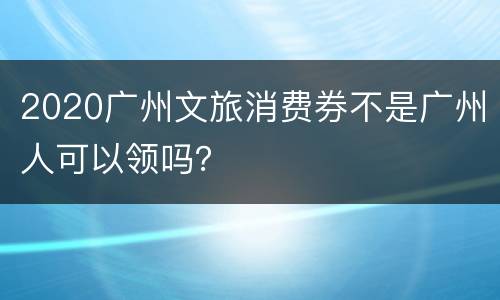 2020广州文旅消费券不是广州人可以领吗？