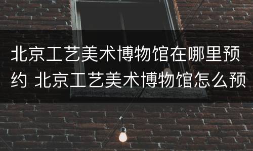 北京工艺美术博物馆在哪里预约 北京工艺美术博物馆怎么预约