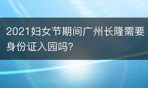 2021妇女节期间广州长隆需要身份证入园吗？
