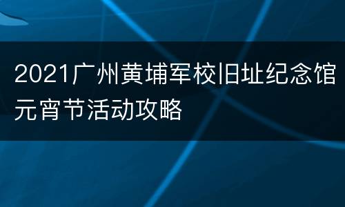 2021广州黄埔军校旧址纪念馆元宵节活动攻略