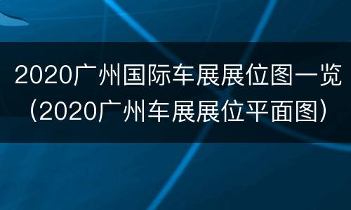 2020广州国际车展展位图一览（2020广州车展展位平面图）