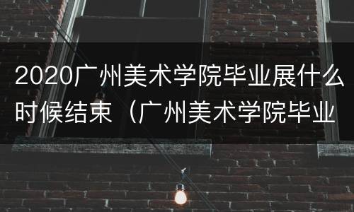 2020广州美术学院毕业展什么时候结束（广州美术学院毕业展2021时间）