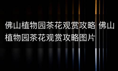佛山植物园茶花观赏攻略 佛山植物园茶花观赏攻略图片