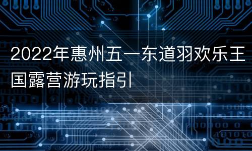 2022年惠州五一东道羽欢乐王国露营游玩指引