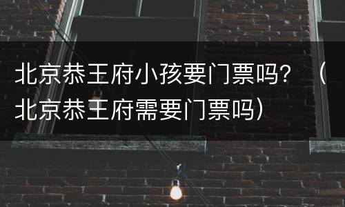 北京恭王府小孩要门票吗？（北京恭王府需要门票吗）
