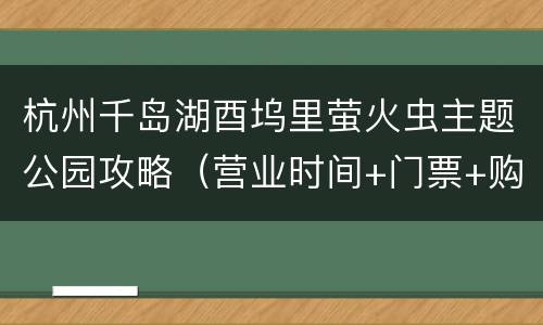 杭州千岛湖酉坞里萤火虫主题公园攻略（营业时间+门票+购买入口+地址交通）