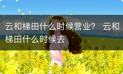 云和梯田什么时候营业？ 云和梯田什么时候去