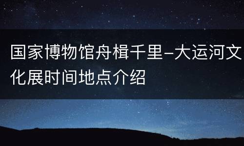 国家博物馆舟楫千里-大运河文化展时间地点介绍