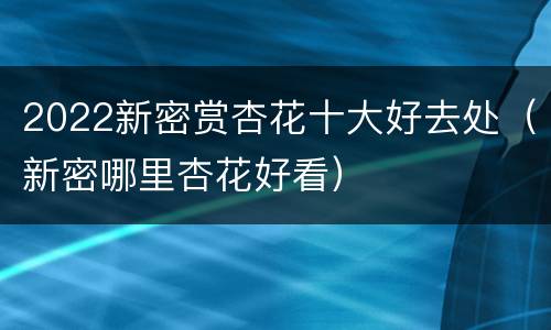 2022新密赏杏花十大好去处（新密哪里杏花好看）
