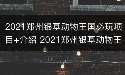 2021郑州银基动物王国必玩项目+介绍 2021郑州银基动物王国攻略