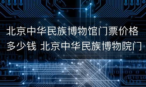 北京中华民族博物馆门票价格多少钱 北京中华民族博物院门票多少钱