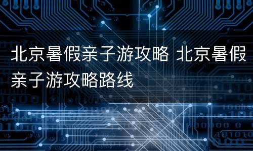 北京暑假亲子游攻略 北京暑假亲子游攻略路线