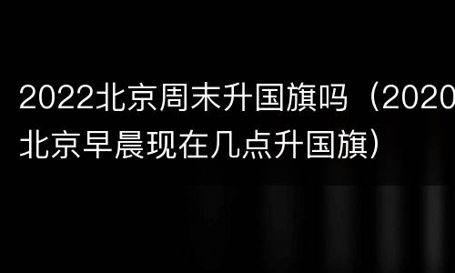 2022北京周末升国旗吗（2020北京早晨现在几点升国旗）