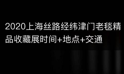 2020上海丝路经纬津门老毯精品收藏展时间+地点+交通