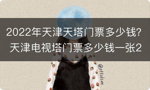 2022年天津天塔门票多少钱？ 天津电视塔门票多少钱一张2020年