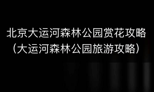 北京大运河森林公园赏花攻略（大运河森林公园旅游攻略）
