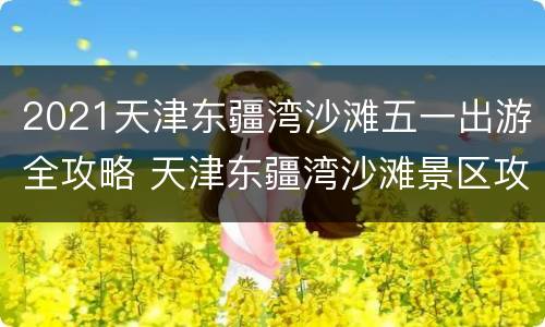 2021天津东疆湾沙滩五一出游全攻略 天津东疆湾沙滩景区攻略
