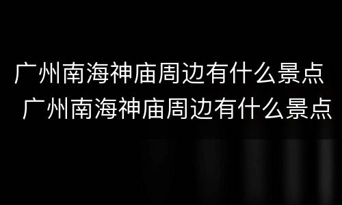 广州南海神庙周边有什么景点 广州南海神庙周边有什么景点可以玩