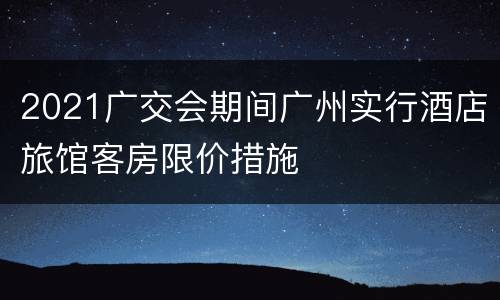 2021广交会期间广州实行酒店旅馆客房限价措施