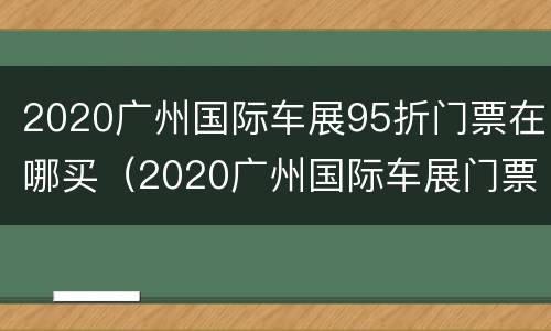 2020广州国际车展95折门票在哪买（2020广州国际车展门票多少钱）