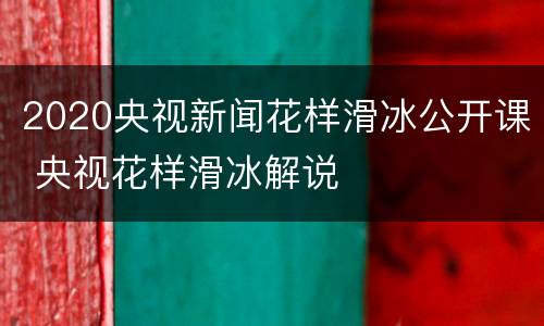 2020央视新闻花样滑冰公开课 央视花样滑冰解说