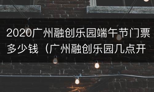 2020广州融创乐园端午节门票多少钱（广州融创乐园几点开门）
