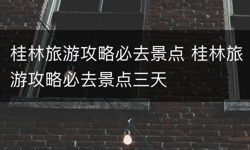 桂林旅游攻略必去景点 桂林旅游攻略必去景点三天