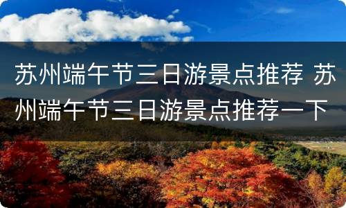 苏州端午节三日游景点推荐 苏州端午节三日游景点推荐一下