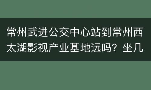 常州武进公交中心站到常州西太湖影视产业基地远吗？坐几路车？
