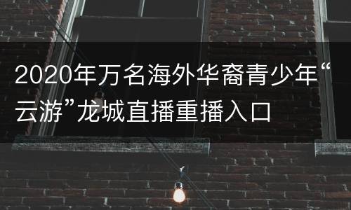 2020年万名海外华裔青少年“云游”龙城直播重播入口
