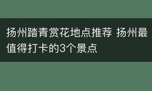扬州踏青赏花地点推荐 扬州最值得打卡的3个景点