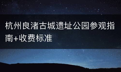 杭州良渚古城遗址公园参观指南+收费标准