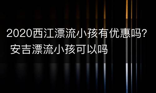 2020西江漂流小孩有优惠吗？ 安吉漂流小孩可以吗