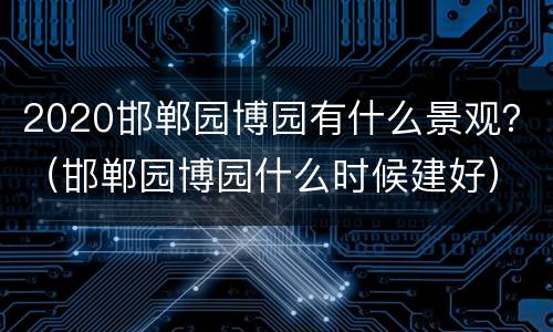 2020邯郸园博园有什么景观？（邯郸园博园什么时候建好）