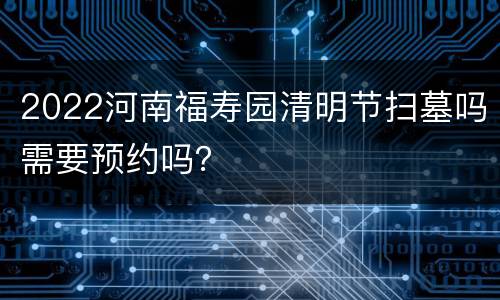 2022河南福寿园清明节扫墓吗需要预约吗？